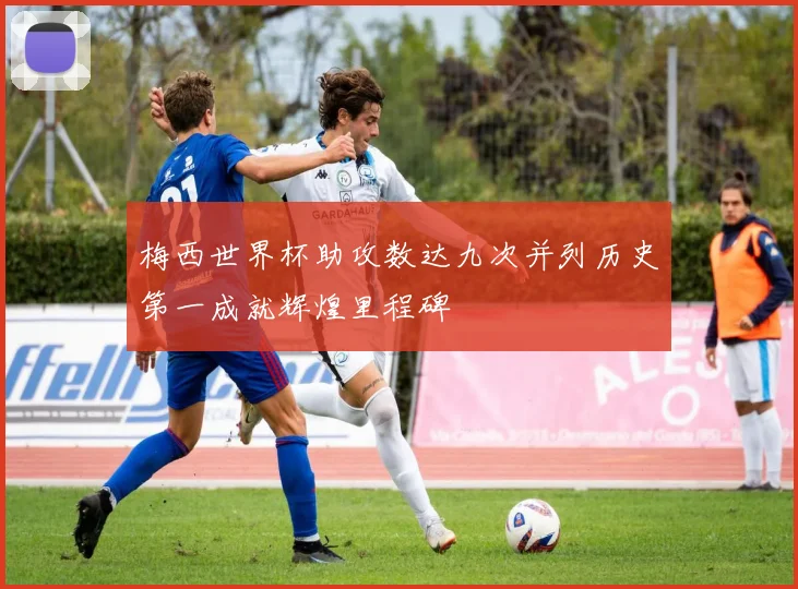 梅西世界杯助攻数达九次并列历史第一成就辉煌里程碑
