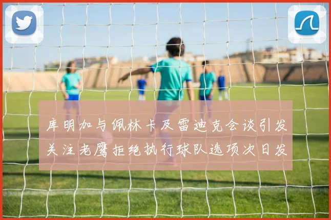 库明加与佩林卡及雷迪克会谈引发关注老鹰拒绝执行球队选项次日发生