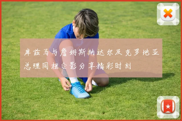 库兹马与詹姆斯纳达尔及克罗地亚总理同框合影分享精彩时刻