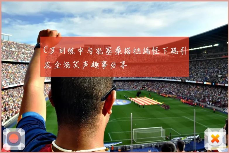C罗训练中与孔塞桑搭档搞怪下跪引发全场笑声趣事分享