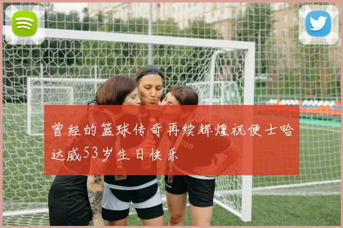 曾经的篮球传奇再续辉煌祝便士哈达威53岁生日快乐