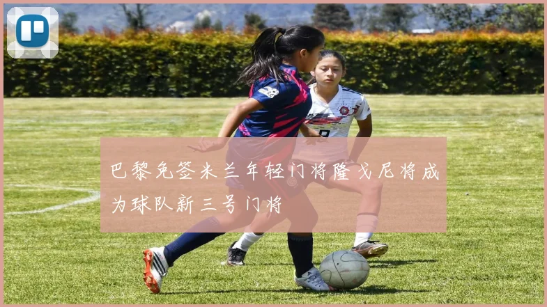 巴黎免签米兰年轻门将隆戈尼将成为球队新三号门将