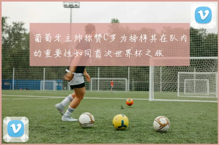 葡萄牙主帅称赞C罗为榜样其在队内的重要性如同首次世界杯之旅