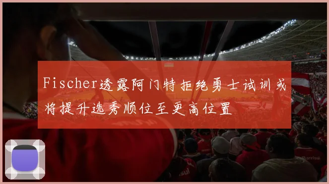 Fischer透露阿门特拒绝勇士试训或将提升选秀顺位至更高位置