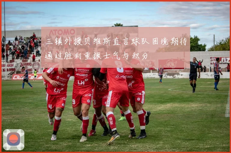 三镇外援贝维斯直言球队困境期待通过胜利重振士气与积分