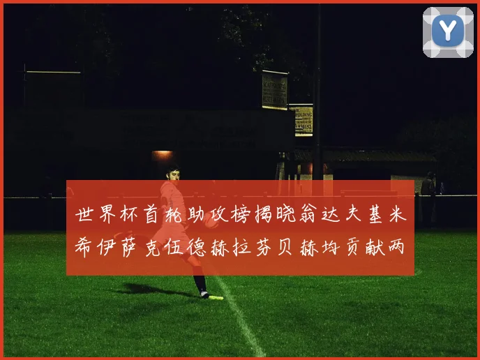 世界杯首轮助攻榜揭晓翁达夫基米希伊萨克伍德赫拉芬贝赫均贡献两次助攻